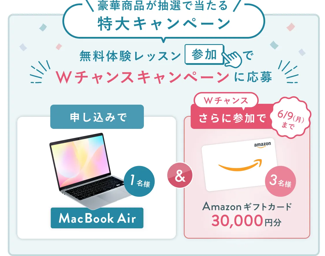 無料体験レッスン参加キャンペーン無料体験レッスンに申し込み＆参加すると抽選でプレゼント！MacBook Airが当たる！6月30日（月）申し込み締切 さらに6月9日（月）までのWチャンス！抽選で3名様にAmazonギフトカード3万円分プレゼント！