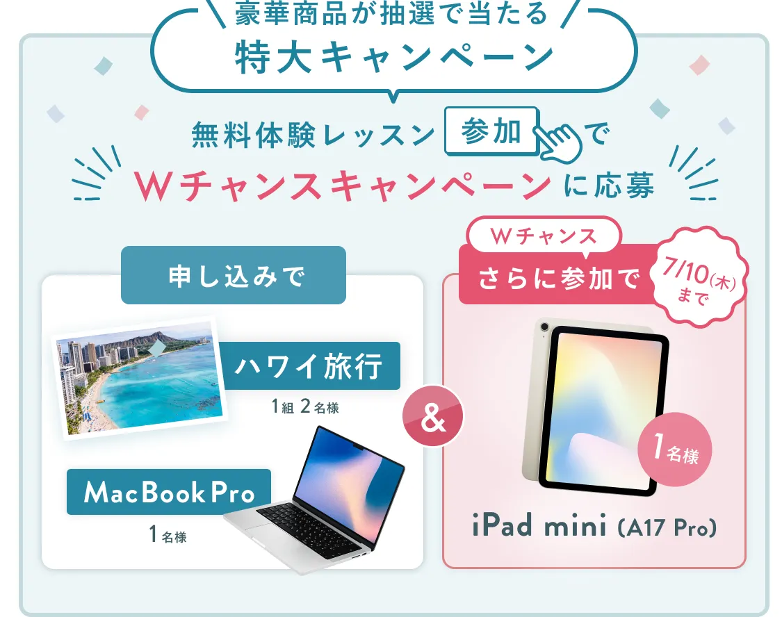 無料体験レッスン参加キャンペーン無料体験レッスンに申し込み&参加すると抽選でプレゼント!ハワイ旅行1組2名様、MacBook Proが1名様に当たる!8月31日(日)申し込み締切 さらに7月10日(木)までのWチャンス!抽選で1名様にiPad mini(A17 Pro)プレゼント!