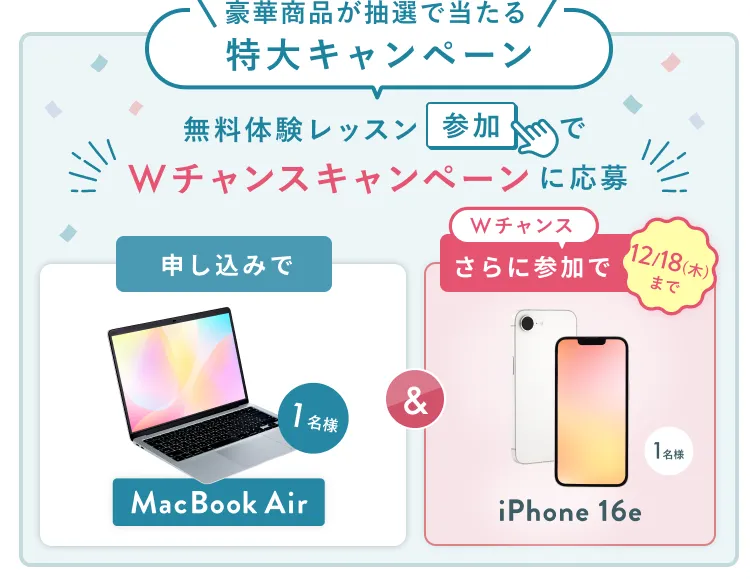 無料体験レッスン参加キャンペーン無料体験レッスンに申し込み&参加すると抽選でプレゼント!MacBook Pro 1名様、パリ旅行 1組2名様に当たる! 11月30日(日)申し込み締切 さらに12月18日(木)までのWチャンス!抽選で1名様にiPhone16eプレゼント!
